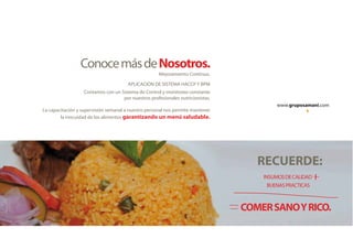 www.gruposamani.com
ConocemásdeNosotros.
Contamos con un Sistema de Control y monitoreo constante
por nuestros profesionales nutricionistas.
La capacitación y supervisión semanal a nuestro personal nos permite mantener
la inocuidad de los alimentos garantizando un menú saludable.
Mejoramiento Continuo.
APLICACION DE SISTEMA HACCP Y BPM
RECUERDE:
COMERSANOYRICO.
INSUMOSDECALIDAD
BUENASPRACTICAS
www.gruposamani.com
ConocemásdeNosotros.
Contamos con un Sistema de Control y monitoreo constante
por nuestros profesionales nutricionistas.
La capacitación y supervisión semanal a nuestro personal nos permite mantener
la inocuidad de los alimentos garantizando un menú saludable.
Mejoramiento Continuo.
APLICACION DE SISTEMA HACCP Y BPM
RECUERDE:
COMERSANOYRICO.
INSUMOSDECALIDAD
BUENASPRACTICAS
 