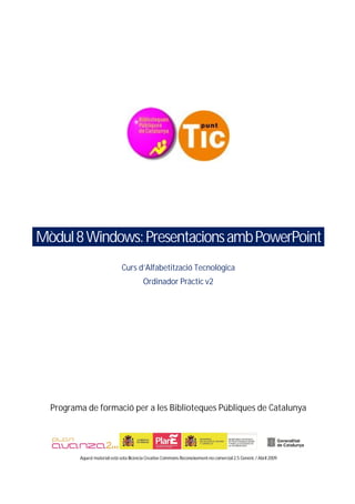 Mòdul 8 Windows: Presentacions amb PowerPoint
                               Curs d’Alfabetització Tecnològica
                                          Ordinador Pràctic v2




  Programa de formació per a les Biblioteques Públiques de Catalunya




         Aquest material està sota llicència Creative Commons Reconeixement-no comercial 2.5 Genèric / Abril 2009
 
