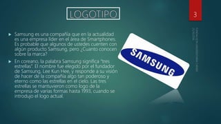  Samsung es una compañía que en la actualidad
es una empresa líder en el área de Smartphones.
Es probable que algunos de ustedes cuenten con
algún producto Samsung, pero ¿Cuanto conocen
sobre la marca?
 En coreano, la palabra Samsung significa “tres
estrellas”. El nombre fue elegido por el fundador
de Samsung, Lee Kun Hee, y responde a su visión
de hacer de la compañía algo tan poderoso y
eterno como las estrellas en el cielo. Las tres
estrellas se mantuvieron como logo de la
empresa de varias formas hasta 1993, cuando se
introdujo el logo actual.
3
 