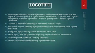  Samsung está formado por el Hanja coreano, mediante caracteres chinos que dan
origen al coreano, que dan el significado de "tres estrellas". La palabra "tres" significa
algo grande, numeroso y poderoso", mientras que la palabra "estrella" significa
"eternidad".
 Durante la historia de Samsung, se han creado en total 5 logos:
 Este primer logo de Samsung Byeolpo noodles (fideos) fue creado en 1938, vigente
hasta 1958.
 El segundo logo, Samsung Group, desde 1969 hasta 1979.
 Tercer logo (1980-1992) de Samsung Group, representando las tres estrellas.
 Cuarto logo (1980-1992) de Samsung Electronics.
 La marca actual del Grupo Samsung, vigente desde 1993.
4
 