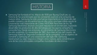  Samsung fue fundada el 1ro. Marzo de 1938 por Byung Chull Lee, su
historia se ha caracterizado por los constantes avances a la conquista de
nuevos retos. Samsung ha sido una fuerza importante en el desarrollo del
pueblo coreano y se encuentra hoy en día como una base sólida siendo la
corporación más importante de Corea. HISTORIA Para fines de los '80,
Samsung Electronics alcanzó una gran reputación en el mercado, logrando
desarrollar los productos de alta tecnología por los que la compañía es
conocida hoy. Desde ese entonces, el crecimiento de Samsung Electronics
ha sido sostenido. En noviembre de 1987, Kun-Hee (el hijo del creador de
Samsung) lideró la "Segunda Fundación" de la compañía, con el objetivo de
convertir a Samsung en una corporación del siglo XXI. Samsung
reestructuró su viejo negocio e integró otros nuevos, para convertirse en
una de las cinco principales compañías mundiales de electrónica.
6
 