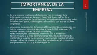  Es una empresa multinacional electrónica y de tecnologías de la
información con sede en Samsung Town, Seúl, Corea del Sur. Es la
principal subsidiaria del Grupo Samsung. Con plantas de ensamble y redes
de venta en 65 países, Samsung Electronics cuenta con más de 200.000
empleados.
 Algunos de los productos de Samsung Electronics más conocidos son los
televisores con retroiluminación sobre la base de LED, televisores LCD
convencionales y la línea de productos Galaxy,
tanto smartphones como tablets. De hecho, con el modelo de
teléfono Galaxy S, la línea de smartphones de Samsung Electronics ha
mantenido la segunda mejor posición en el mercado mundial por algún
tiempo. La línea de tablets, en tanto, fue sacada al mercado como una
competencia directa con el iPad de Apple Inc.
7
 