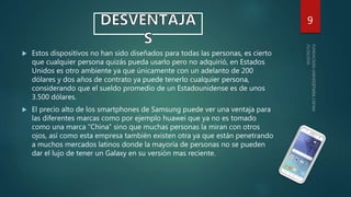  Estos dispositivos no han sido diseñados para todas las personas, es cierto
que cualquier persona quizás pueda usarlo pero no adquirió, en Estados
Unidos es otro ambiente ya que únicamente con un adelanto de 200
dólares y dos años de contrato ya puede tenerlo cualquier persona,
considerando que el sueldo promedio de un Estadounidense es de unos
3.500 dólares.
 El precio alto de los smartphones de Samsung puede ver una ventaja para
las diferentes marcas como por ejemplo huawei que ya no es tomado
como una marca “China” sino que muchas personas la miran con otros
ojos, así como esta empresa también existen otra ya que están penetrando
a muchos mercados latinos donde la mayoría de personas no se pueden
dar el lujo de tener un Galaxy en su versión mas reciente.
9
 