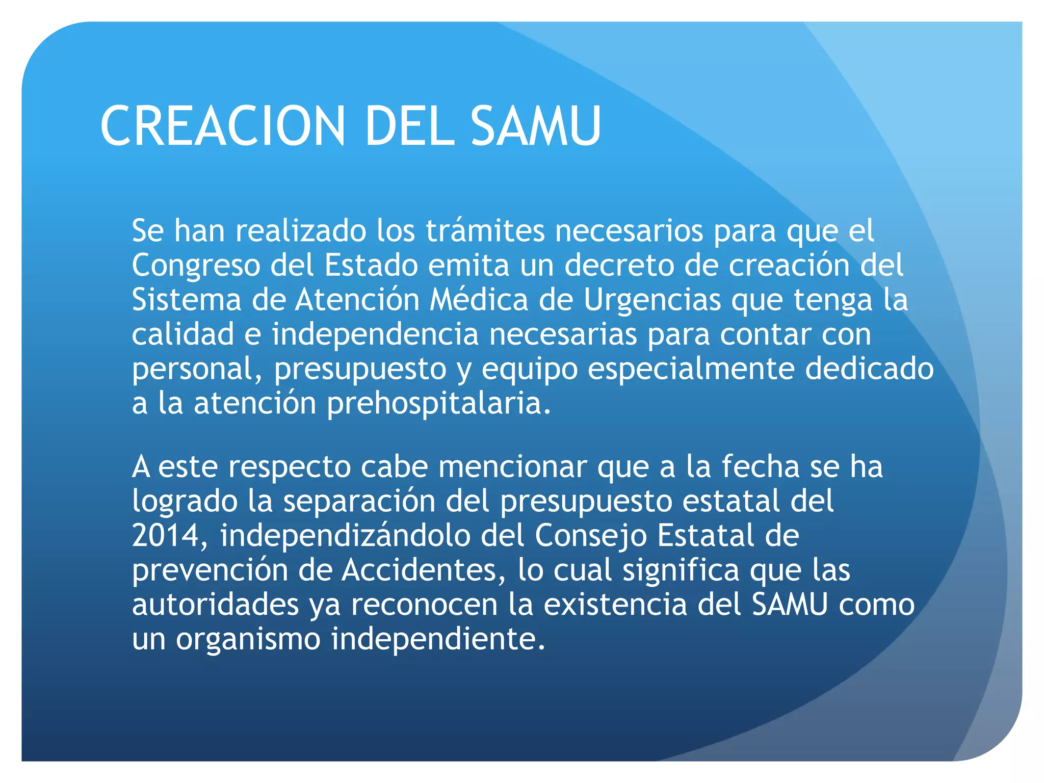CREACION DEL SAMU
Se han realizado los trámites necesarios para que el
Congreso del Estado emita un decreto de creación del
Sistema de Atención Médica de Urgencias que tenga la
calidad e independencia necesarias para contar con
personal, presupuesto y equipo especialmente dedicado
a la atención prehospitalaria.
A este respecto cabe mencionar que a la fecha se ha
logrado la separación del presupuesto estatal del
2014, independizándolo del Consejo Estatal de
prevención de Accidentes, lo cual significa que las
autoridades ya reconocen la existencia del SAMU como
un organismo independiente.
 