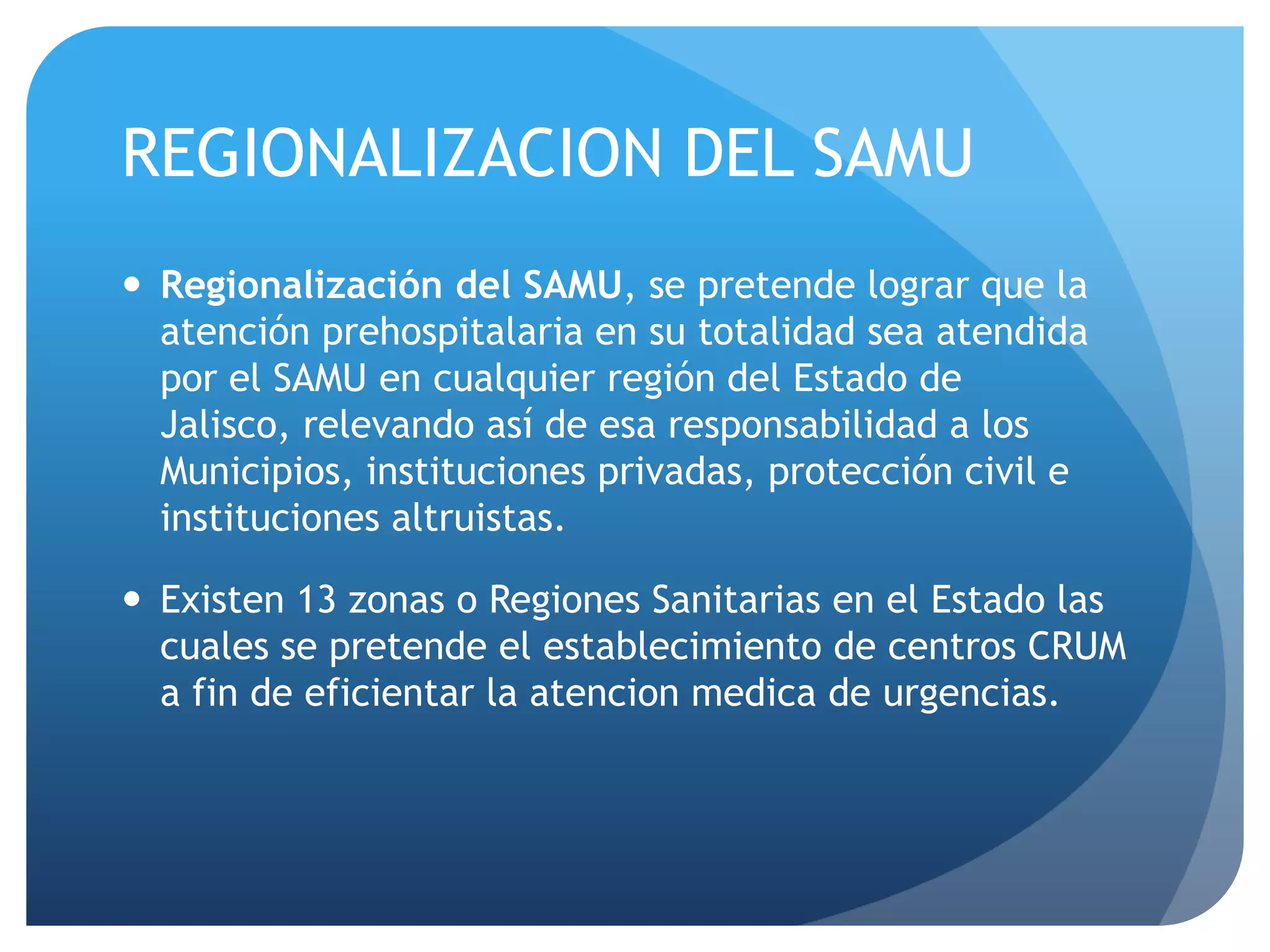 REGIONALIZACION DEL SAMU
 Regionalización del SAMU, se pretende lograr que la
atención prehospitalaria en su totalidad sea atendida
por el SAMU en cualquier región del Estado de
Jalisco, relevando así de esa responsabilidad a los
Municipios, instituciones privadas, protección civil e
instituciones altruistas.
 Existen 13 zonas o Regiones Sanitarias en el Estado las
cuales se pretende el establecimiento de centros CRUM
a fin de eficientar la atencion medica de urgencias.
 