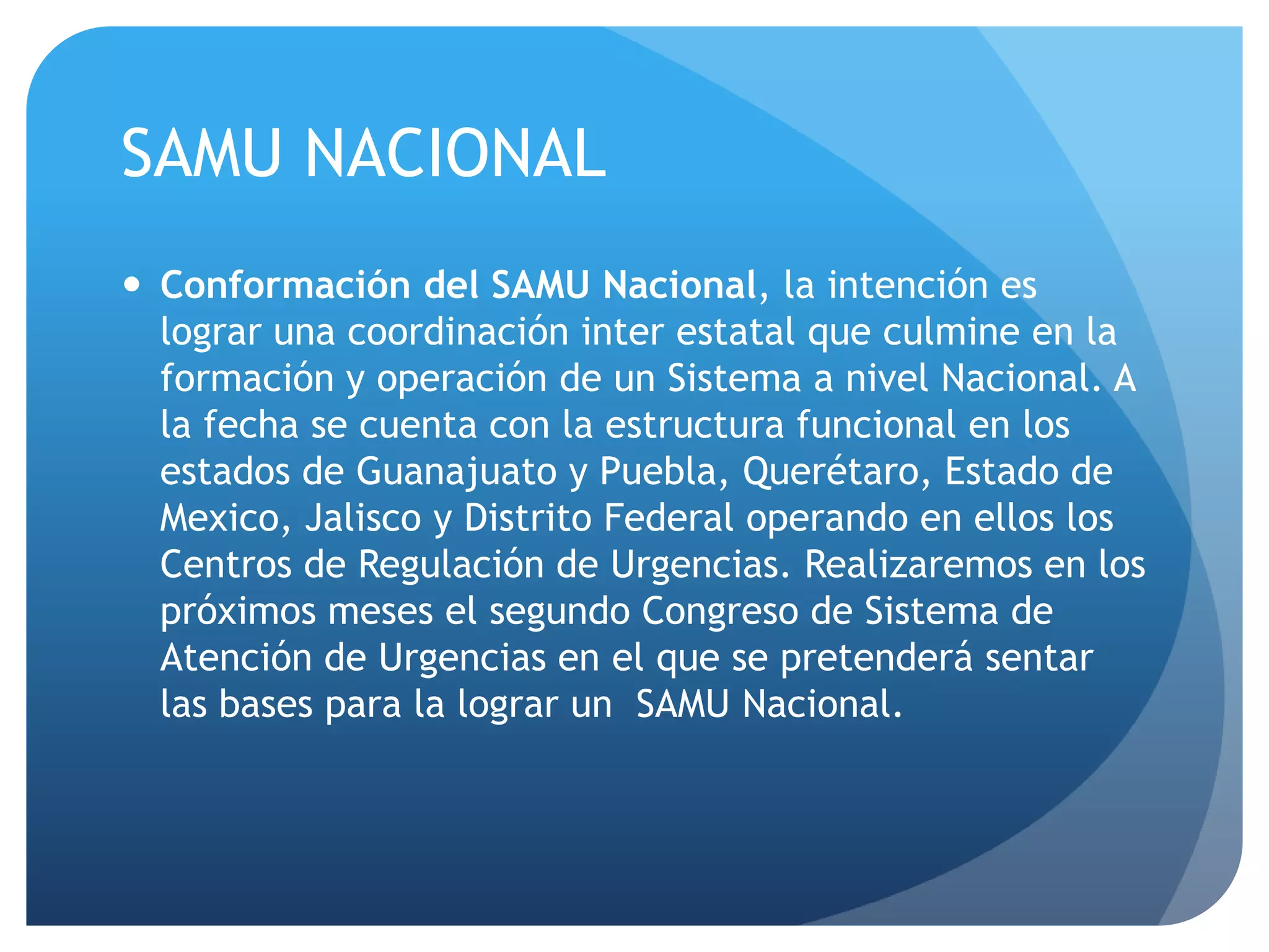 SAMU NACIONAL
 Conformación del SAMU Nacional, la intención es
lograr una coordinación inter estatal que culmine en la
formación y operación de un Sistema a nivel Nacional. A
la fecha se cuenta con la estructura funcional en los
estados de Guanajuato y Puebla, Querétaro, Estado de
Mexico, Jalisco y Distrito Federal operando en ellos los
Centros de Regulación de Urgencias. Realizaremos en los
próximos meses el segundo Congreso de Sistema de
Atención de Urgencias en el que se pretenderá sentar
las bases para la lograr un SAMU Nacional.
 