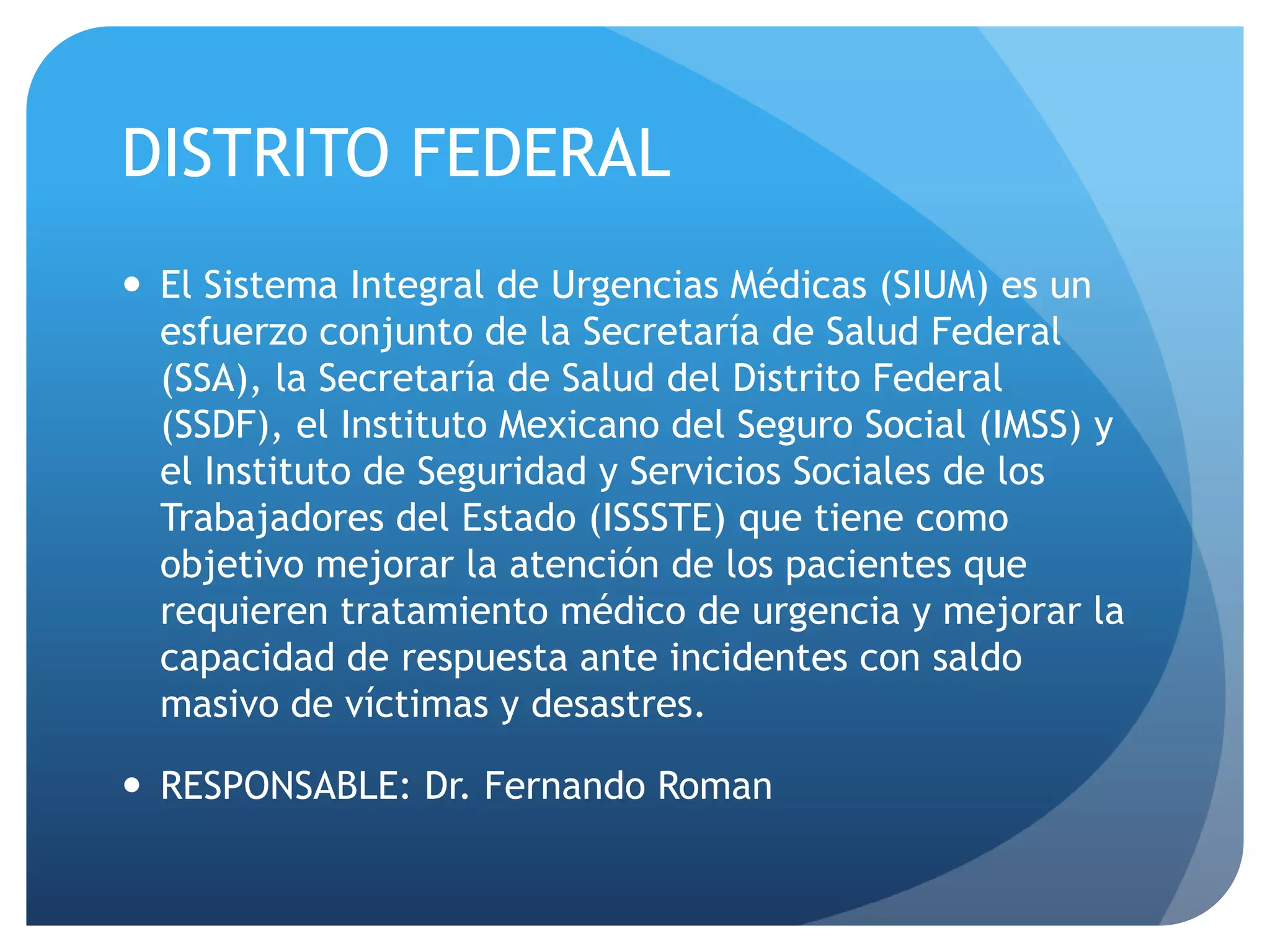 DISTRITO FEDERAL
 El Sistema Integral de Urgencias Médicas (SIUM) es un
esfuerzo conjunto de la Secretaría de Salud Federal
(SSA), la Secretaría de Salud del Distrito Federal
(SSDF), el Instituto Mexicano del Seguro Social (IMSS) y
el Instituto de Seguridad y Servicios Sociales de los
Trabajadores del Estado (ISSSTE) que tiene como
objetivo mejorar la atención de los pacientes que
requieren tratamiento médico de urgencia y mejorar la
capacidad de respuesta ante incidentes con saldo
masivo de víctimas y desastres.
 RESPONSABLE: Dr. Fernando Roman
 