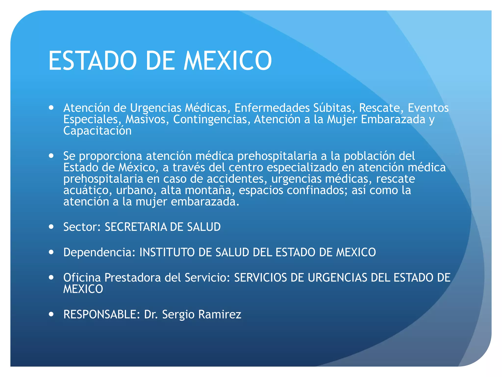 ESTADO DE MEXICO
 Atención de Urgencias Médicas, Enfermedades Súbitas, Rescate, Eventos
Especiales, Masivos, Contingencias, Atención a la Mujer Embarazada y
Capacitación
 Se proporciona atención médica prehospitalaria a la población del
Estado de México, a través del centro especializado en atención médica
prehospitalaria en caso de accidentes, urgencias médicas, rescate
acuático, urbano, alta montaña, espacios confinados; así como la
atención a la mujer embarazada.
 Sector: SECRETARIA DE SALUD
 Dependencia: INSTITUTO DE SALUD DEL ESTADO DE MEXICO
 Oficina Prestadora del Servicio: SERVICIOS DE URGENCIAS DEL ESTADO DE
MEXICO
 RESPONSABLE: Dr. Sergio Ramirez
 