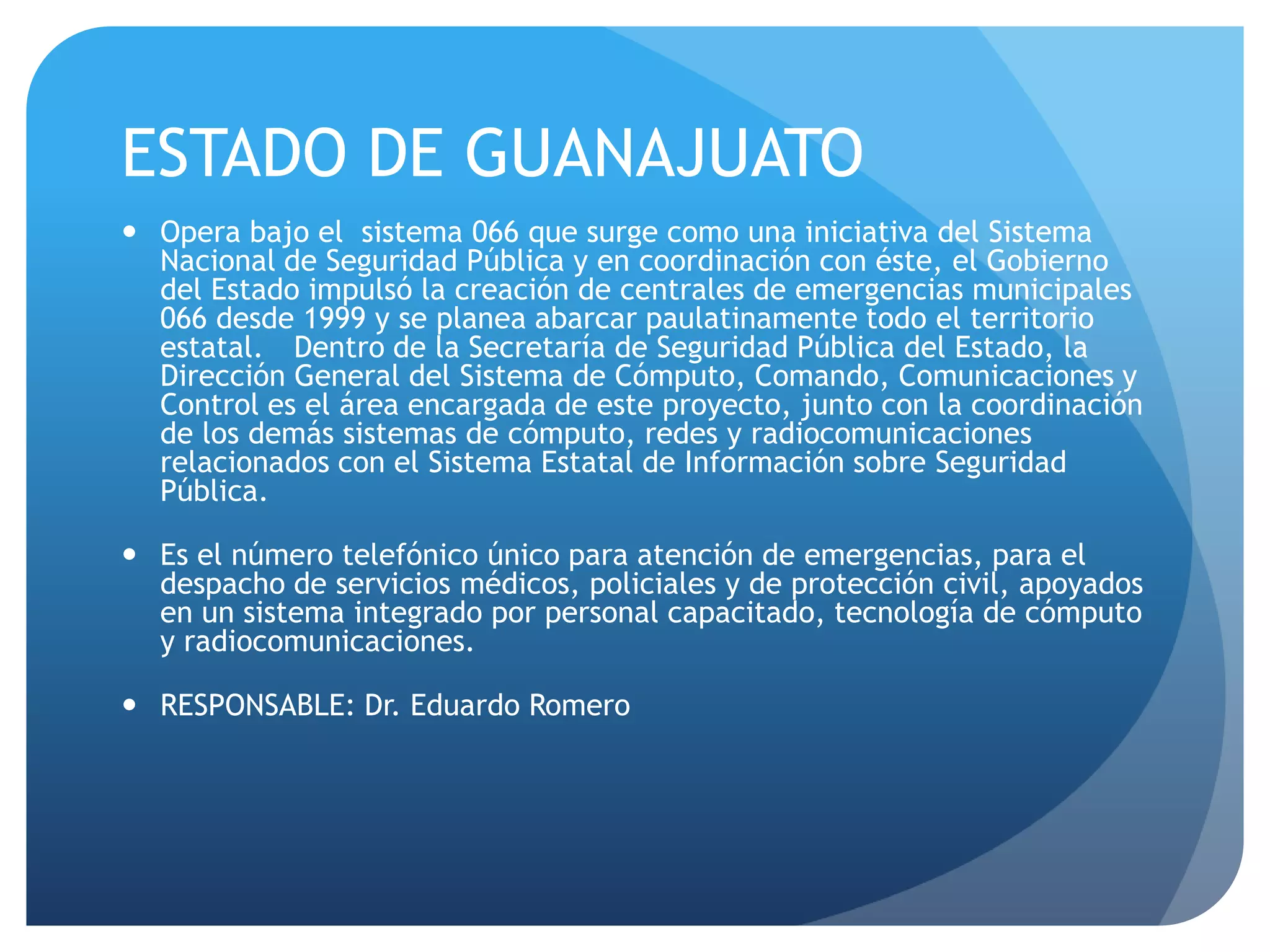 ESTADO DE GUANAJUATO
 Opera bajo el sistema 066 que surge como una iniciativa del Sistema
Nacional de Seguridad Pública y en coordinación con éste, el Gobierno
del Estado impulsó la creación de centrales de emergencias municipales
066 desde 1999 y se planea abarcar paulatinamente todo el territorio
estatal.  Dentro de la Secretaría de Seguridad Pública del Estado, la
Dirección General del Sistema de Cómputo, Comando, Comunicaciones y
Control es el área encargada de este proyecto, junto con la coordinación
de los demás sistemas de cómputo, redes y radiocomunicaciones
relacionados con el Sistema Estatal de Información sobre Seguridad
Pública.
 Es el número telefónico único para atención de emergencias, para el
despacho de servicios médicos, policiales y de protección civil, apoyados
en un sistema integrado por personal capacitado, tecnología de cómputo
y radiocomunicaciones.
 RESPONSABLE: Dr. Eduardo Romero 
 