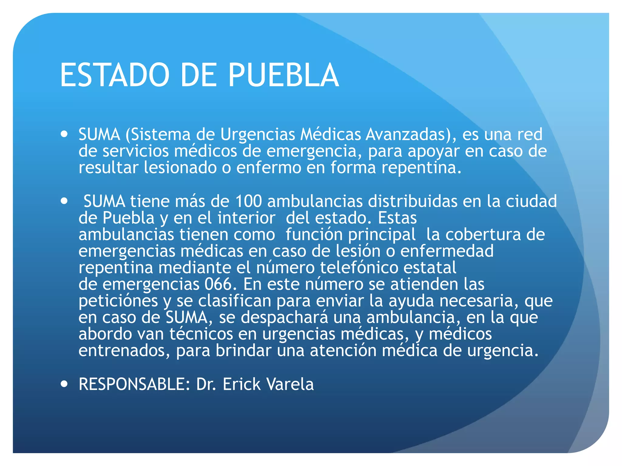 ESTADO DE PUEBLA
 SUMA (Sistema de Urgencias Médicas Avanzadas), es una red
de servicios médicos de emergencia, para apoyar en caso de
resultar lesionado o enfermo en forma repentina.
 SUMA tiene más de 100 ambulancias distribuidas en la ciudad
de Puebla y en el interior del estado. Estas
ambulancias tienen como función principal la cobertura de
emergencias médicas en caso de lesión o enfermedad
repentina mediante el número telefónico estatal
de emergencias 066. En este número se atienden las
peticiónes y se clasifican para enviar la ayuda necesaria, que
en caso de SUMA, se despachará una ambulancia, en la que
abordo van técnicos en urgencias médicas, y médicos
entrenados, para brindar una atención médica de urgencia.
 RESPONSABLE: Dr. Erick Varela
 
