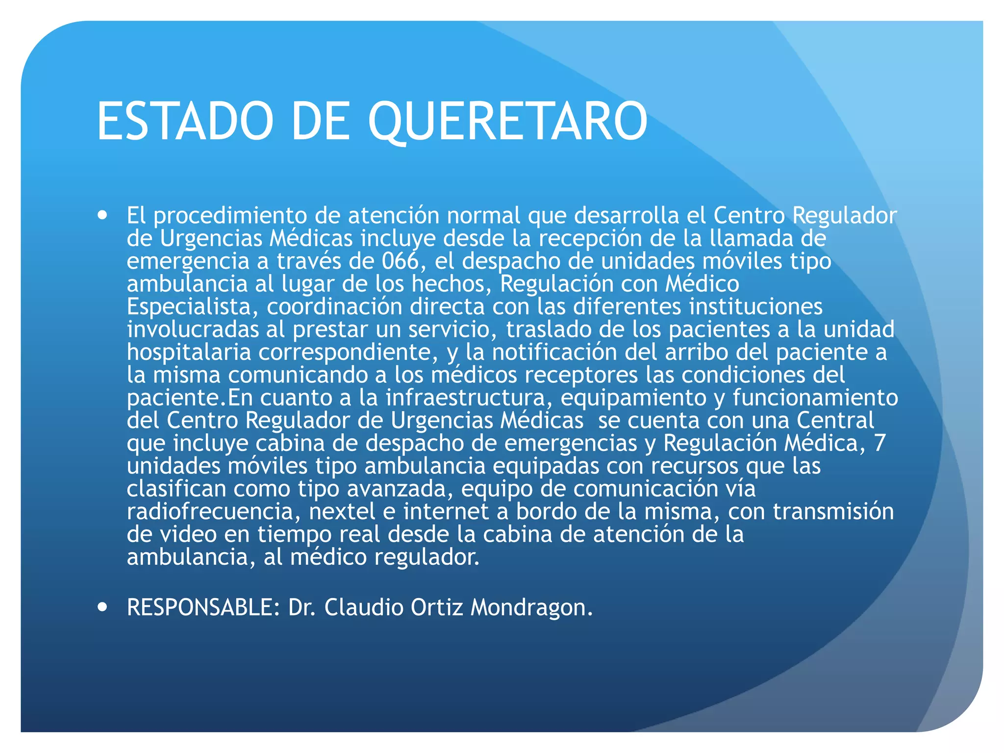 ESTADO DE QUERETARO
 El procedimiento de atención normal que desarrolla el Centro Regulador
de Urgencias Médicas incluye desde la recepción de la llamada de
emergencia a través de 066, el despacho de unidades móviles tipo
ambulancia al lugar de los hechos, Regulación con Médico
Especialista, coordinación directa con las diferentes instituciones
involucradas al prestar un servicio, traslado de los pacientes a la unidad
hospitalaria correspondiente, y la notificación del arribo del paciente a
la misma comunicando a los médicos receptores las condiciones del
paciente.En cuanto a la infraestructura, equipamiento y funcionamiento
del Centro Regulador de Urgencias Médicas se cuenta con una Central
que incluye cabina de despacho de emergencias y Regulación Médica, 7
unidades móviles tipo ambulancia equipadas con recursos que las
clasifican como tipo avanzada, equipo de comunicación vía
radiofrecuencia, nextel e internet a bordo de la misma, con transmisión
de video en tiempo real desde la cabina de atención de la
ambulancia, al médico regulador.
 RESPONSABLE: Dr. Claudio Ortiz Mondragon.
 