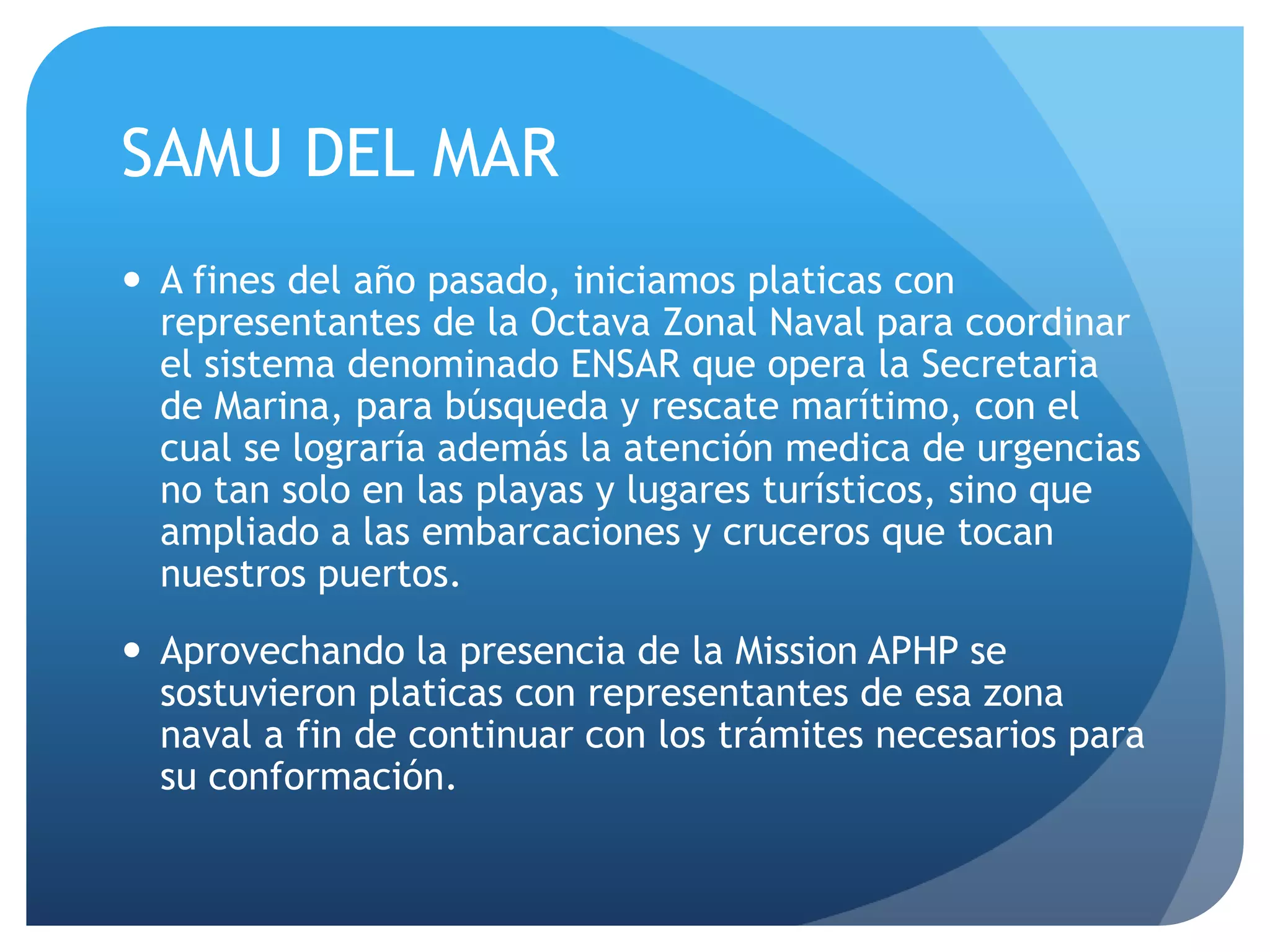SAMU DEL MAR
 A fines del año pasado, iniciamos platicas con
representantes de la Octava Zonal Naval para coordinar
el sistema denominado ENSAR que opera la Secretaria
de Marina, para búsqueda y rescate marítimo, con el
cual se lograría además la atención medica de urgencias
no tan solo en las playas y lugares turísticos, sino que
ampliado a las embarcaciones y cruceros que tocan
nuestros puertos.
 Aprovechando la presencia de la Mission APHP se
sostuvieron platicas con representantes de esa zona
naval a fin de continuar con los trámites necesarios para
su conformación.
 