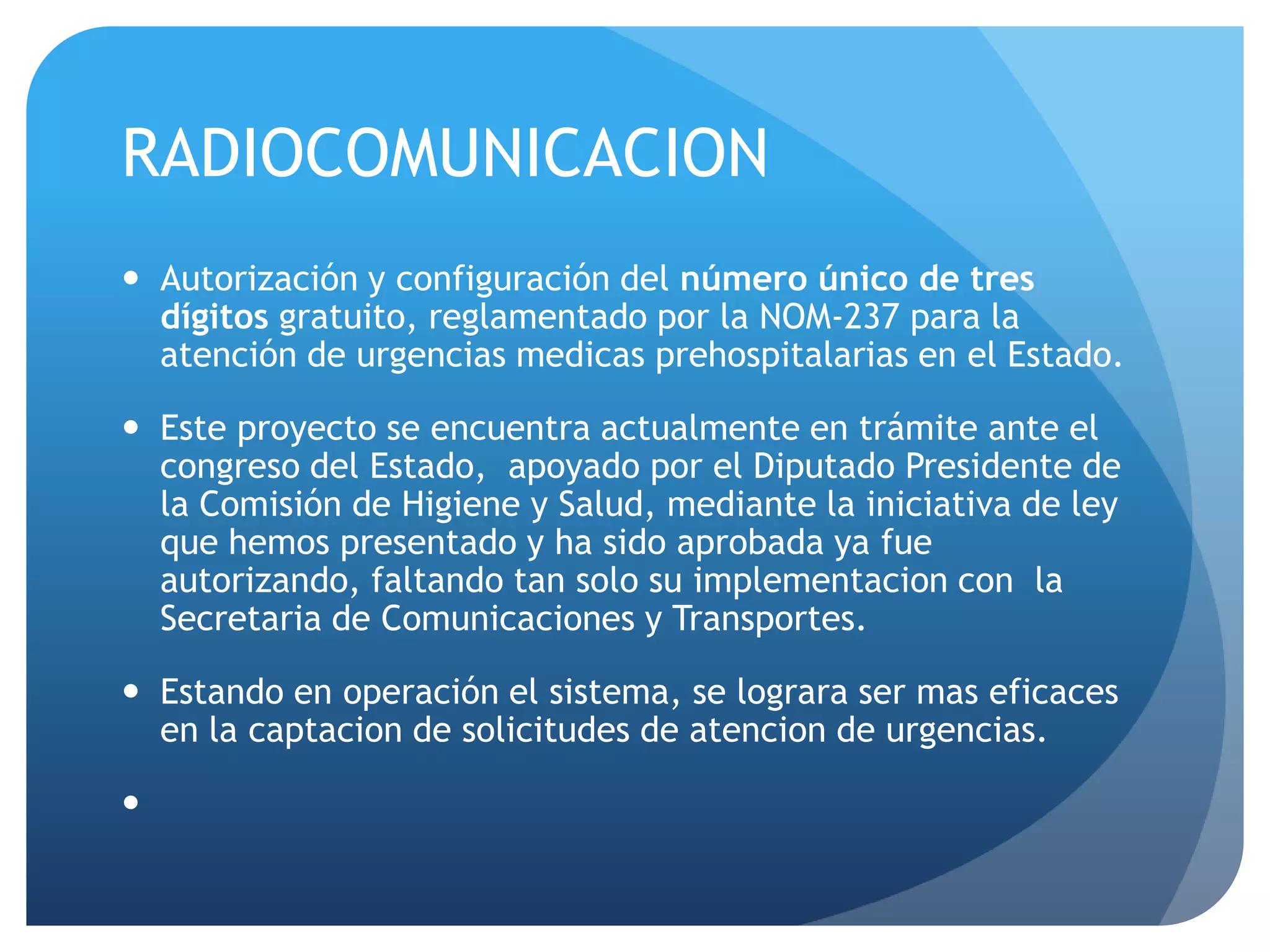RADIOCOMUNICACION
 Autorización y configuración del número único de tres
dígitos gratuito, reglamentado por la NOM-237 para la
atención de urgencias medicas prehospitalarias en el Estado.
 Este proyecto se encuentra actualmente en trámite ante el
congreso del Estado, apoyado por el Diputado Presidente de
la Comisión de Higiene y Salud, mediante la iniciativa de ley
que hemos presentado y ha sido aprobada ya fue
autorizando, faltando tan solo su implementacion con la
Secretaria de Comunicaciones y Transportes.
 Estando en operación el sistema, se lograra ser mas eficaces
en la captacion de solicitudes de atencion de urgencias.

 