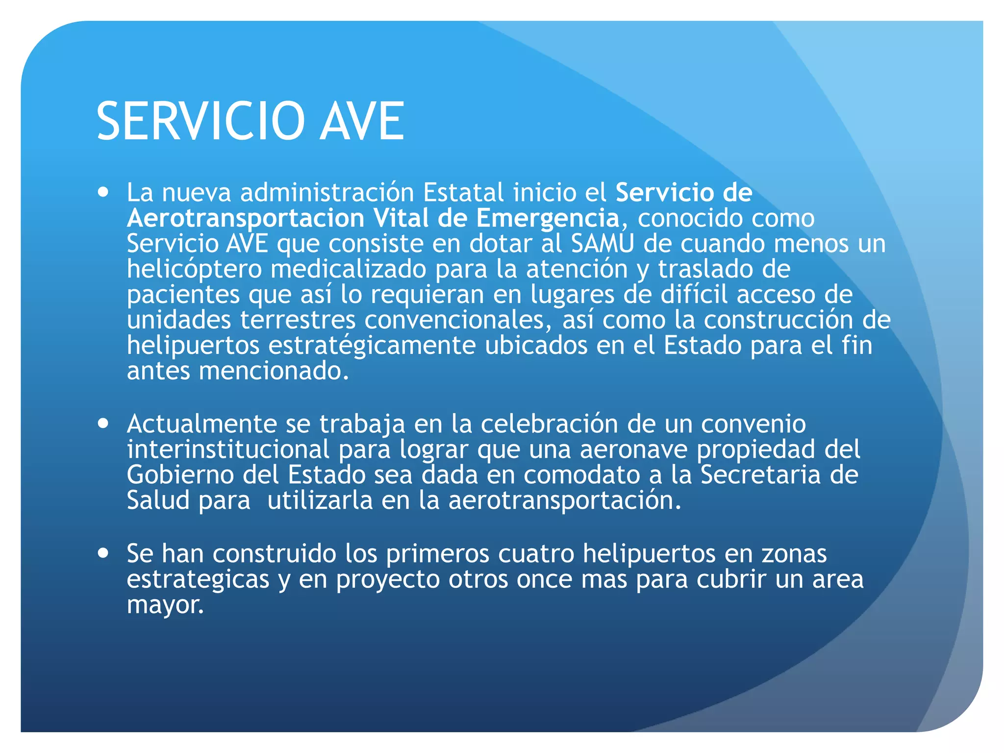 SERVICIO AVE
 La nueva administración Estatal inicio el Servicio de
Aerotransportacion Vital de Emergencia, conocido como
Servicio AVE que consiste en dotar al SAMU de cuando menos un
helicóptero medicalizado para la atención y traslado de
pacientes que así lo requieran en lugares de difícil acceso de
unidades terrestres convencionales, así como la construcción de
helipuertos estratégicamente ubicados en el Estado para el fin
antes mencionado.
 Actualmente se trabaja en la celebración de un convenio
interinstitucional para lograr que una aeronave propiedad del
Gobierno del Estado sea dada en comodato a la Secretaria de
Salud para utilizarla en la aerotransportación.
 Se han construido los primeros cuatro helipuertos en zonas
estrategicas y en proyecto otros once mas para cubrir un area
mayor.
 
