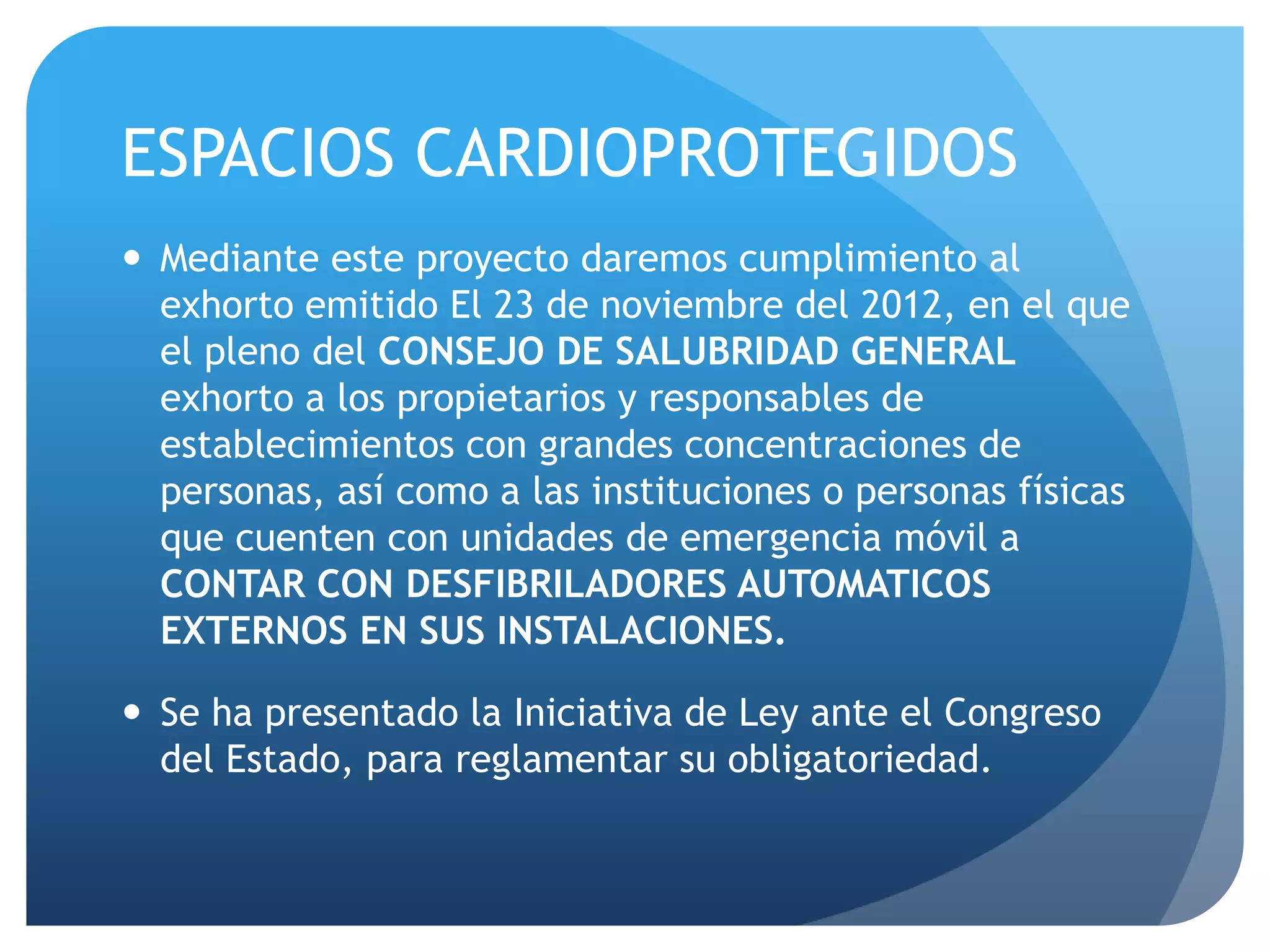 ESPACIOS CARDIOPROTEGIDOS
 Mediante este proyecto daremos cumplimiento al
exhorto emitido El 23 de noviembre del 2012, en el que
el pleno del CONSEJO DE SALUBRIDAD GENERAL
exhorto a los propietarios y responsables de
establecimientos con grandes concentraciones de
personas, así como a las instituciones o personas físicas
que cuenten con unidades de emergencia móvil a
CONTAR CON DESFIBRILADORES AUTOMATICOS
EXTERNOS EN SUS INSTALACIONES.
 Se ha presentado la Iniciativa de Ley ante el Congreso
del Estado, para reglamentar su obligatoriedad.
 