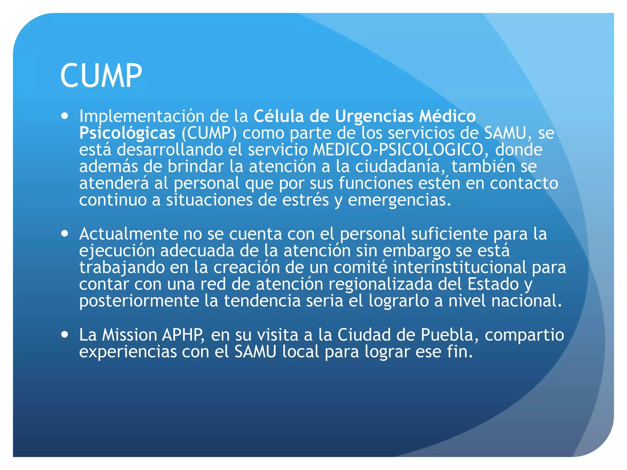 CUMP
 Implementación de la Célula de Urgencias Médico
Psicológicas (CUMP) como parte de los servicios de SAMU, se
está desarrollando el servicio MEDICO-PSICOLOGICO, donde
además de brindar la atención a la ciudadanía, también se
atenderá al personal que por sus funciones estén en contacto
continuo a situaciones de estrés y emergencias.
 Actualmente no se cuenta con el personal suficiente para la
ejecución adecuada de la atención sin embargo se está
trabajando en la creación de un comité interinstitucional para
contar con una red de atención regionalizada del Estado y
posteriormente la tendencia seria el lograrlo a nivel nacional.
 La Mission APHP, en su visita a la Ciudad de Puebla, compartio
experiencias con el SAMU local para lograr ese fin.
 