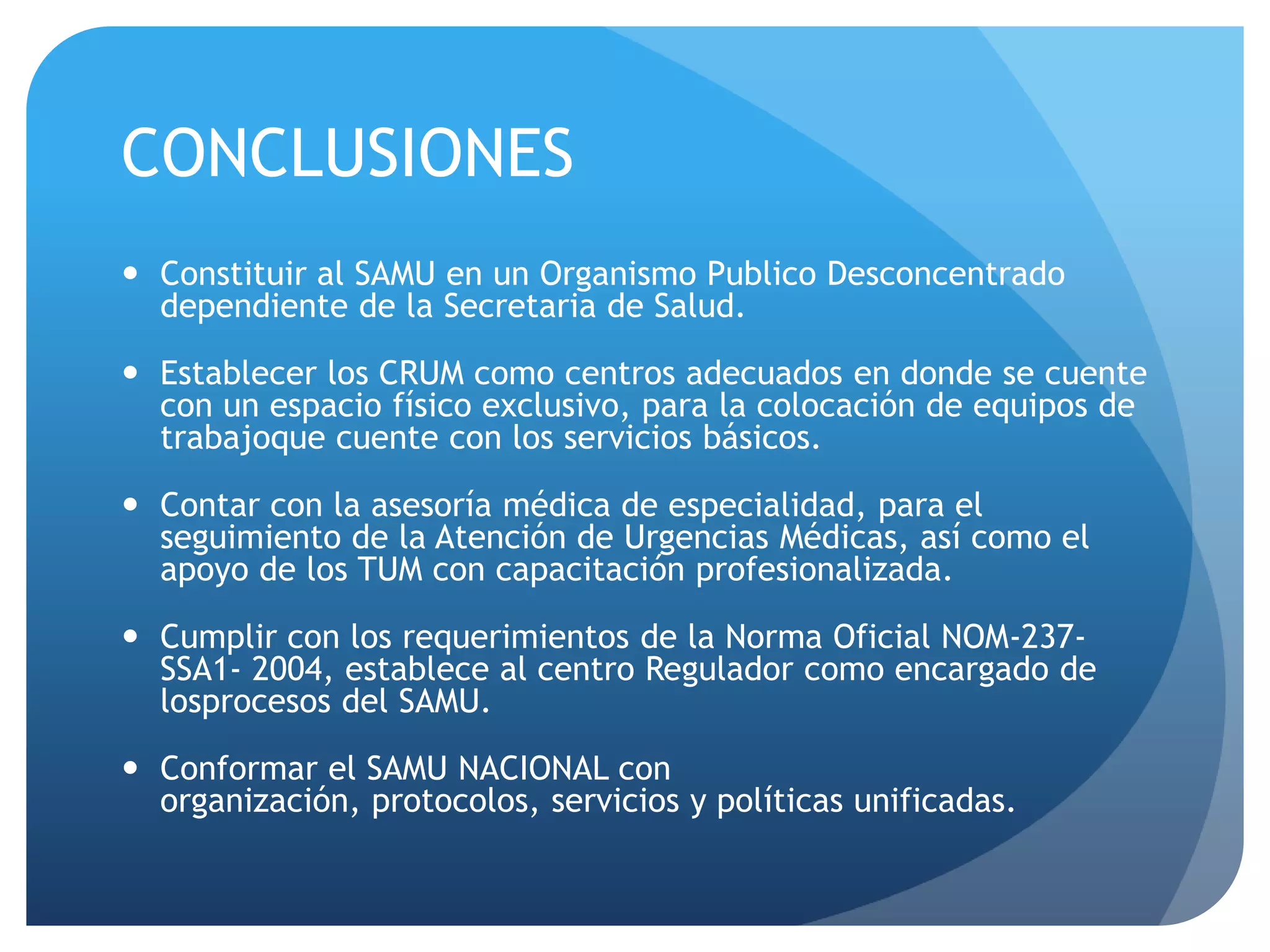 CONCLUSIONES
 Constituir al SAMU en un Organismo Publico Desconcentrado
dependiente de la Secretaria de Salud.
 Establecer los CRUM como centros adecuados en donde se cuente
con un espacio físico exclusivo, para la colocación de equipos de
trabajoque cuente con los servicios básicos.
 Contar con la asesoría médica de especialidad, para el
seguimiento de la Atención de Urgencias Médicas, así como el
apoyo de los TUM con capacitación profesionalizada.
 Cumplir con los requerimientos de la Norma Oficial NOM-237-
SSA1- 2004, establece al centro Regulador como encargado de
losprocesos del SAMU.
 Conformar el SAMU NACIONAL con
organización, protocolos, servicios y políticas unificadas.
 