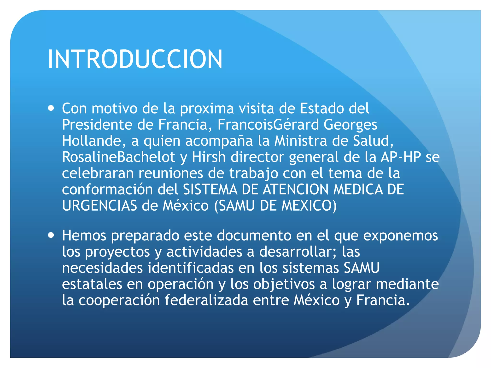 INTRODUCCION
 Con motivo de la proxima visita de Estado del
Presidente de Francia, FrancoisGérard Georges
Hollande, a quien acompaña la Ministra de Salud,
RosalineBachelot y Hirsh director general de la AP-HP se
celebraran reuniones de trabajo con el tema de la
conformación del SISTEMA DE ATENCION MEDICA DE
URGENCIAS de México (SAMU DE MEXICO)
 Hemos preparado este documento en el que exponemos
los proyectos y actividades a desarrollar; las
necesidades identificadas en los sistemas SAMU
estatales en operación y los objetivos a lograr mediante
la cooperación federalizada entre México y Francia.
 