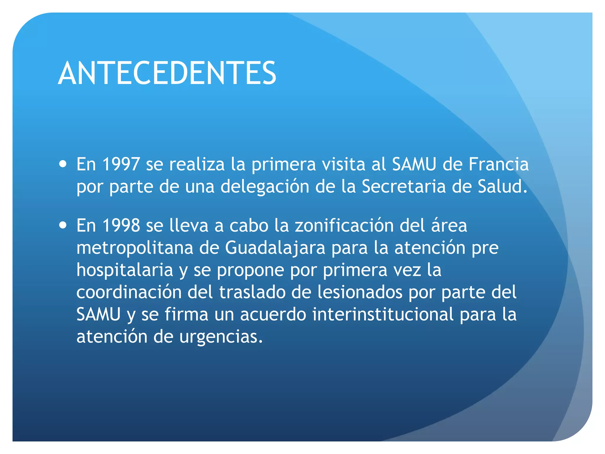 ANTECEDENTES
 En 1997 se realiza la primera visita al SAMU de Francia
por parte de una delegación de la Secretaria de Salud.
 En 1998 se lleva a cabo la zonificación del área
metropolitana de Guadalajara para la atención pre
hospitalaria y se propone por primera vez la
coordinación del traslado de lesionados por parte del
SAMU y se firma un acuerdo interinstitucional para la
atención de urgencias.
 