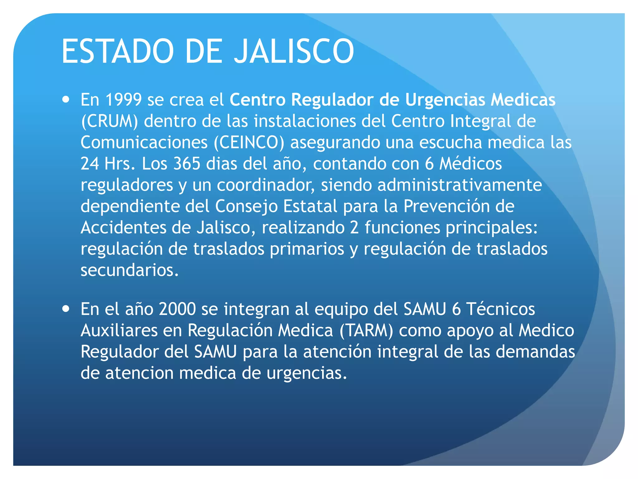 ESTADO DE JALISCO
 En 1999 se crea el Centro Regulador de Urgencias Medicas
(CRUM) dentro de las instalaciones del Centro Integral de
Comunicaciones (CEINCO) asegurando una escucha medica las
24 Hrs. Los 365 dias del año, contando con 6 Médicos
reguladores y un coordinador, siendo administrativamente
dependiente del Consejo Estatal para la Prevención de
Accidentes de Jalisco, realizando 2 funciones principales:
regulación de traslados primarios y regulación de traslados
secundarios.
 En el año 2000 se integran al equipo del SAMU 6 Técnicos
Auxiliares en Regulación Medica (TARM) como apoyo al Medico
Regulador del SAMU para la atención integral de las demandas
de atencion medica de urgencias.
 