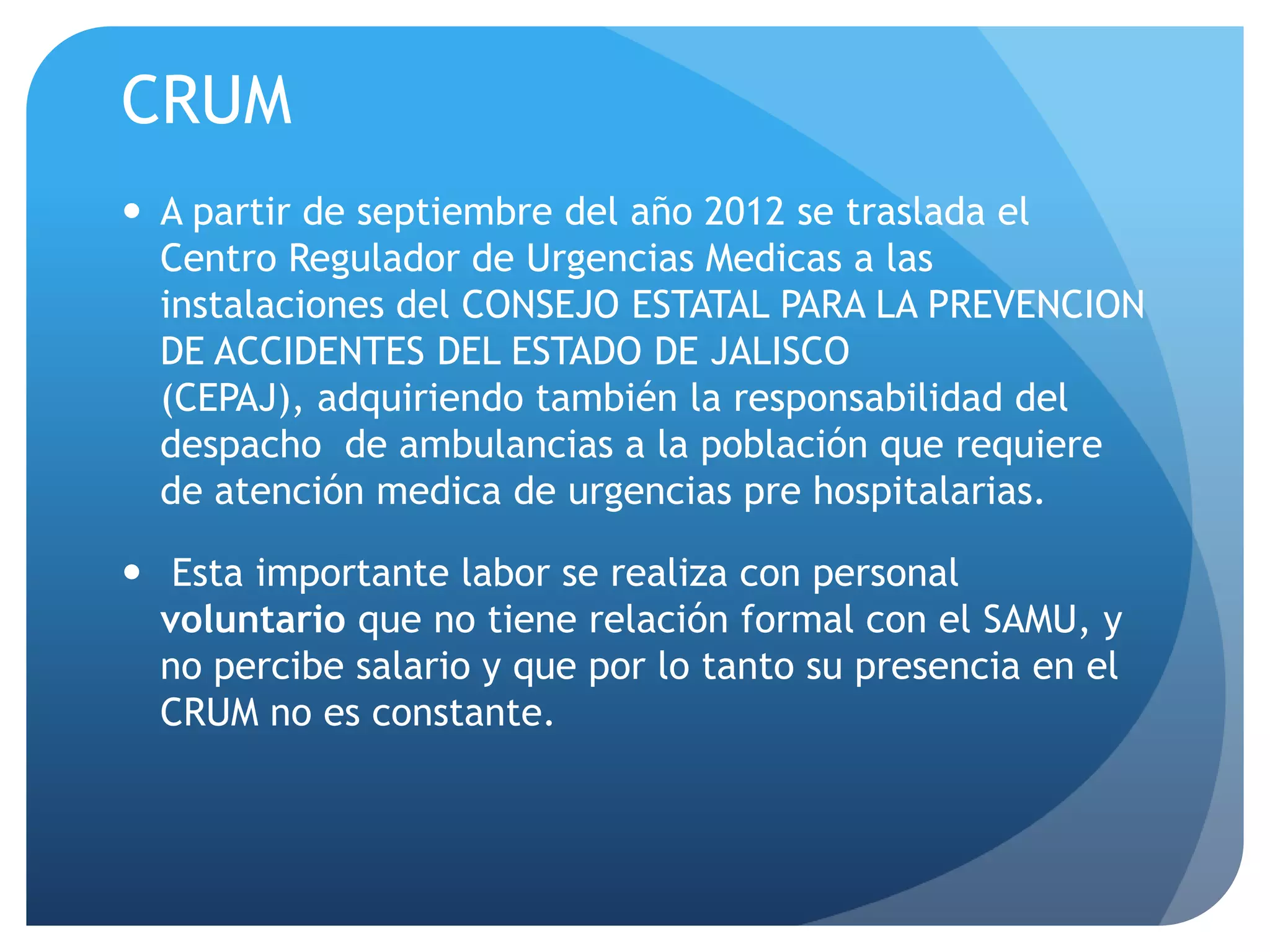 CRUM
 A partir de septiembre del año 2012 se traslada el
Centro Regulador de Urgencias Medicas a las
instalaciones del CONSEJO ESTATAL PARA LA PREVENCION
DE ACCIDENTES DEL ESTADO DE JALISCO
(CEPAJ), adquiriendo también la responsabilidad del
despacho de ambulancias a la población que requiere
de atención medica de urgencias pre hospitalarias.
 Esta importante labor se realiza con personal
voluntario que no tiene relación formal con el SAMU, y
no percibe salario y que por lo tanto su presencia en el
CRUM no es constante.
 
