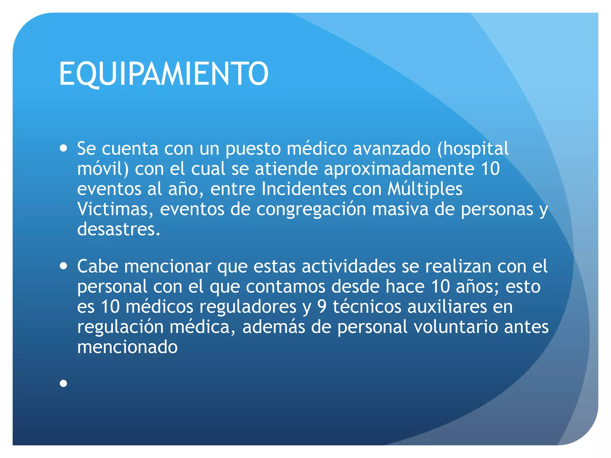 EQUIPAMIENTO
 Se cuenta con un puesto médico avanzado (hospital
móvil) con el cual se atiende aproximadamente 10
eventos al año, entre Incidentes con Múltiples
Victimas, eventos de congregación masiva de personas y
desastres.
 Cabe mencionar que estas actividades se realizan con el
personal con el que contamos desde hace 10 años; esto
es 10 médicos reguladores y 9 técnicos auxiliares en
regulación médica, además de personal voluntario antes
mencionado

 