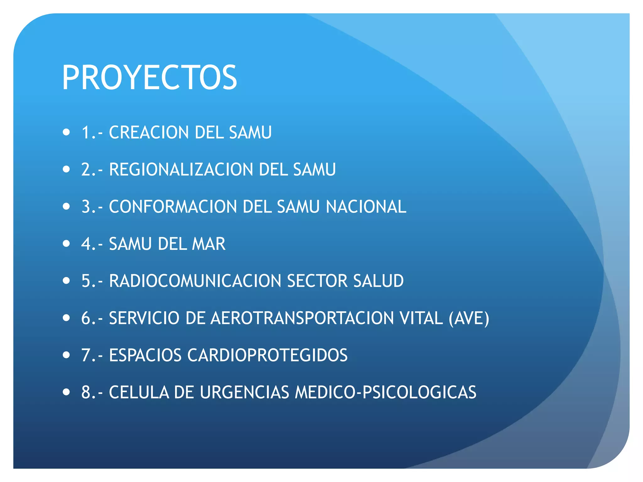 PROYECTOS
 1.- CREACION DEL SAMU
 2.- REGIONALIZACION DEL SAMU
 3.- CONFORMACION DEL SAMU NACIONAL
 4.- SAMU DEL MAR
 5.- RADIOCOMUNICACION SECTOR SALUD
 6.- SERVICIO DE AEROTRANSPORTACION VITAL (AVE)
 7.- ESPACIOS CARDIOPROTEGIDOS
 8.- CELULA DE URGENCIAS MEDICO-PSICOLOGICAS
 
