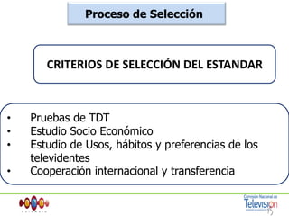 Proceso de Selección Desde el 5 de julio del año 2006 se da inicio a las pruebas de TDT con la colaboración de los canales privados en las frecuencias 60 y 62 para los estándares ATSC y DVB respectivamente, donde se realizarán transmisiones en definición estándar SDTV  y alta definición HDTV, con la semifinal de la Copa Mundo 2006.Se realizó el Primer Foro de TDT con participación de los estándares y la asistencia de Gobierno, Congreso, sector de TV y público en general..Europeo