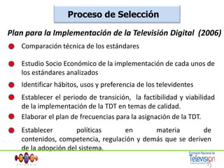 Proceso de Selección Plan para la Implementación de la Televisión Digital  (2006)Comparación técnica de los estándares Estudio Socio Económico de la implementación de cada unos de los estándares analizadosIdentificar hábitos, usos y preferencia de los televidentesEstablecer el periodo de transición,  la factibilidad y viabilidad de la implementación de la TDT en temas de calidad.Elaborar el plan de frecuencias para la asignación de la TDT. Establecer políticas en materia de contenidos, competencia, regulación y demás que se deriven de la adopción del sistema.