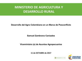 MINISTERIO DE AGRICULTURA Y
DESARROLLO RURAL
11 de OCTUBRE de 2017
Samuel Zambrano Canizales
Viceministro (e) de Asuntos Agropecuarios
Desarrollo del Agro Colombiano en un Marco de Posconflicto
 