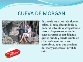 CUEVA DE MORGAN 
 Es uno de los sitios más ricos en 
caliza. El agua abusando de su 
poder disolvente va desgastando 
la roca. La parte superior de 
estas cavernas es tan delgada 
que se hunde y queda visible un 
charco de agua entre los 
escombros, agua que proviene 
del mar y conserva el nivel de 
este. 
 