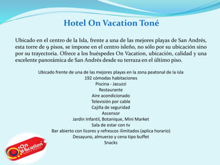 Hotel On Vacation Toné 
Ubicado en el centro de la Isla, frente a una de las mejores playas de San Andrés, 
esta torre de 9 pisos, se impone en el centro isleño, no sólo por su ubicación sino 
por su trayectoria. Ofrece a los huéspedes On Vacation, ubicación, calidad y una 
excelente panorámica de San Andrés desde su terraza en el último piso. 
Ubicado frente de una de las mejores playas en la zona peatonal de la isla 
192 cómodas habitaciones 
Piscina - Jacuzzi 
Restaurante 
Aire acondicionado 
Televisión por cable 
Cajilla de seguridad 
Ascensor 
Jardin Infantil, Botanique, Mini Market 
Sala de estar con tv 
Bar abierto con licores y refrescos ilimitados (aplica horario) 
Desayuno, almuerzo y cena tipo buffet 
Snacks 
 