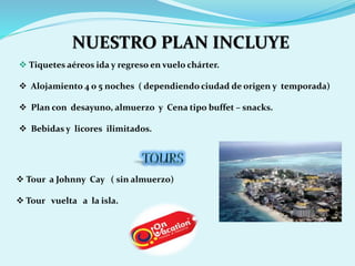 NUESTRO PLAN INCLUYE 
 Tiquetes aéreos ida y regreso en vuelo chárter. 
 Alojamiento 4 o 5 noches ( dependiendo ciudad de origen y temporada) 
 Plan con desayuno, almuerzo y Cena tipo buffet – snacks. 
 Bebidas y licores ilimitados. 
 Tour a Johnny Cay ( sin almuerzo) 
 Tour vuelta a la isla. 
 