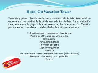 Hotel On Vacation Tower 
Torre de 5 pisos, ubicada en la zona comercial de la Isla. Este hotel se 
encuentra a tres cuadras de la cálida arena de San Andrés. Por su ubicación 
ideal, cercano a la playa y la zona comercial, los huéspedes On Vacation 
podrán realizar todas las actividades ideales durante sus vacaciones. 
112 habitaciones – apertura con llave tarjeta 
Piscina en el 5to piso con vista a la isla 
Restaurante 
Aire acondicionado 
Televisión por cable 
Cajilla de seguridad 
Ascensor 
Bar abierto con licores y refrescos ilimitados (aplica horario) 
Desayuno, almuerzo y cena tipo buffet 
Snacks 
 