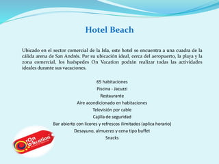 Hotel Beach 
Ubicado en el sector comercial de la Isla, este hotel se encuentra a una cuadra de la 
cálida arena de San Andrés. Por su ubicación ideal, cerca del aeropuerto, la playa y la 
zona comercial, los huéspedes On Vacation podrán realizar todas las actividades 
ideales durante sus vacaciones. 
65 habitaciones 
Piscina - Jacuzzi 
Restaurante 
Aire acondicionado en habitaciones 
Televisión por cable 
Cajilla de seguridad 
Bar abierto con licores y refrescos ilimitados (aplica horario) 
Desayuno, almuerzo y cena tipo buffet 
Snacks 
 