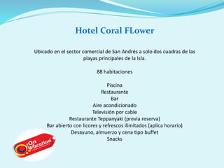 Hotel Coral FLower 
Ubicado en el sector comercial de San Andrés a solo dos cuadras de las 
playas principales de la Isla. 
88 habitaciones 
Piscina 
Restaurante 
Bar 
Aire acondicionado 
Televisión por cable 
Restaurante Teppanyaki (previa reserva) 
Bar abierto con licores y refrescos ilimitados (aplica horario) 
Desayuno, almuerzo y cena tipo buffet 
Snacks 
 