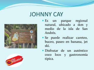JOHNNY CAY 
 Es un parque regional 
natural, ubicado a 1km y 
medio de la isla de San 
Andrés. 
 Se puede realizar careteo, 
buceo, paseo en banana, jet 
ski. 
 Disfrutar de un auténtico 
coco loco y gastronomía 
típica. 
 