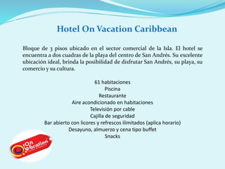 Hotel On Vacation Caribbean 
Bloque de 3 pisos ubicado en el sector comercial de la Isla. El hotel se 
encuentra a dos cuadras de la playa del centro de San Andrés. Su excelente 
ubicación ideal, brinda la posibilidad de disfrutar San Andrés, su playa, su 
comercio y su cultura. 
61 habitaciones 
Piscina 
Restaurante 
Aire acondicionado en habitaciones 
Televisión por cable 
Cajilla de seguridad 
Bar abierto con licores y refrescos ilimitados (aplica horario) 
Desayuno, almuerzo y cena tipo buffet 
Snacks 
 