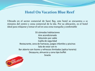 Hotel On Vacation Blue Reef 
Ubicado en el sector comercial de Sarei Bay, este hotel se encuentra a 10 
minutos del centro y zona comercial de la isla. Por su ubicación, es el hotel 
ideal para relajarse y tomar el sol en una zona tranquila y confortable 
55 cómodas habitaciones 
Aire acondicionado 
Televisión por cable 
Cajilla de seguridad 
Restaurante, zona de hamacas, juegos infantiles y piscinas 
Sala de estar con tv 
Bar abierto con licores y refrescos ilimitados (aplica horario) 
Desayuno, almuerzo y cena tipo buffet 
Snacks 
 