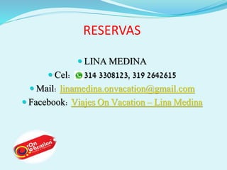 RESERVAS 
 LINA MEDINA 
 Cel: 314 3308123, 319 2642615 
 Mail: linamedina.onvacation@gmail.com 
 Facebook: Viajes On Vacation – Lina Medina 
