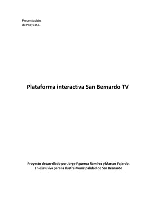 Presentación<br />de Proyecto.<br />Plataforma interactiva San Bernardo TV <br />Proyecto desarrollado por Jorge Figueroa Ramírez y Marcos Fajardo.<br />En exclusivo para la Ilustre Municipalidad de San Bernardo<br />Introducción:<br />Las nuevas tecnologías ya son parte de nuestra vida diaria, un computador, un teléfono móvil son accesibles para más del 90% de la población del país y ya en muchos hogares son instrumentos de información, comunicación, y ayuda para estas familias.<br />Bajo este contexto,  Internet se convierte en un factor clave a la hora de llegar con un mensaje o servicio a la gente, es de útil ayuda en casos de emergencia y simplifica la forma de interactuar diaria de cada persona.<br />Las maneras de interacción han cambiado desde el inicio de la Internet. De ser solo mensajes de comunicación entre el ejército de los Estados Unidos, al uso domestico. En este contexto, las comunicaciones persona a persona han ido migrando desde los servidores BBS hasta lo que hoy conocemos como Foursquare.<br />En Chile, estos medios de comunicación se iniciaron también bajo el alero de los servidores BBS, de ahí llega la tecnología de IRC (Internet Chat Relay), y la llegada de los servicios de mensajería instantánea (ICQ, Yahoo, skype y el más popular en Chile, Windows live messenger) y los foros de usuarios (Virtualia, El Antro, entre otros).<br />El primer fenómeno de las redes en el país, lo constituyo la red Fotolog.com, la cual permite subir fotografías de los usuarios y sus amigos podían comentar sobre aquellas. Luego llego el turno de la red más popular en el país en este minuto: Facebook. Red social que en base a los datos sobre gustos y tendencias de los usuarios, crean redes de contacto para unir gente con los mismos intereses y crean vínculos de comunicación entre parientes y amigos, los cuales día a día saben que hace cada usuario dentro de su red de contactos.<br />Entre las últimas redes, están Twitter: Red de mensajes de 140 caracteres que da a conocer estados, situaciones e información al instante de cada usuario conectado. Y Foursquare: red basada en la geo localización que permite saber donde un usuario se encuentra, saber sus gustos y ver en los locales o servicios que se encuentran en ella, recomendaciones de otros usuarios sobre aquel servicio.<br />Información importante<br />¿Por qué es importante que un municipio participe en estas redes?<br />Es importante, ya que estas redes, permiten llegar a muchísima gente, a un costo mucho menor al de una radio emisora, una impresión de diario o una nota de televisión.<br />Los nuevos San Bernardinos, ya son usuarios nativos de estas redes, y para informarse, prefieren usar internet y sus redes sociales y sitios webs a usar medios de manera tradicional.<br />El entrar ahora a las redes sociales, permite mantener un control sobre el contenido que se difunde y da un paso a la innovación que no se lograría al entrar en 3 o 4 años más a estas redes, ya que el municipio tendrá que adaptar sus contenidos a la red y no la red a sus contenidos.<br />Siendo que existen usuarios en redes sociales de algunos organismos de la municipalidad, el mantener la información solo en un sitio oficial y esto manejado por el departamento de RR.PP y Prensa, permite que la municipalidad tenga una misma voz para la información que se quiera emitir. Mantiene una comunicación fluida con cada usuario sin depender de otros usuarios y otras redes. Y al centralizar la información, esta llega más rápido a quien la desea, algo vital en estas redes sociales.<br />Ya tenemos un sitio ¿por qué cambiarlo?<br />Un sitio web 2.0 no es solo información plana, si no interacción con sus visitantes.<br />Cada visitante tiene voz y opinión acerca de este contenido, si le interesa algo, lo comparte con sus contactos en Facebook, Twitter y Foursquare, entre otras redes creadas y por crearse.<br />Un sitio totalmente interactivo, donde cada usuario sepa que opina la alcaldía, sus concejales y sus organismos. Tener contacto directo con ellos, que cada duda planteada, sea resuelta. Saber las actividades de cada día, saber de los eventos que se hacen y los que se realizaran.<br />Pero ya tenemos radio y diario.<br />La radio es un gran medio, pero ha perdido su poder de llegar a la gente, en especial los medios comunales, y el diario es solo un resumen de lo realizado.<br />¿y cual es el plus aparte de la interacción?<br />Hay un agregado importante y el cual se basa este proyecto: Un canal de televisión.<br />Internet permite la emisión de contenido en video, ya sea de notas o eventos en vivo y esto a un costo muy bajo a comparación de arrendar un espacio en la televisión abierta, tener un canal de cable o tener una señal en el espectro análogo.<br />Permite crear contenido local, transmitir eventos especiales y difundir actividades de la comuna a través de un canal de televisión en línea y que bajo las configuraciones que se dan en el lado técnico (ir a...)   permitirán la rápida migración a lo que será la televisión digital terrestre.<br />Este canal podrá ser recibido por cualquier computador con una conexión a internet llamada quot;
banda anchaquot;
 y en dispositivos móviles de última generación.<br />En la parte de contenidos del canal, lo cual debería ser manejado por el departamento de prensa y RRPP de la municipalidad, se contempla en su primera fase, la emisión de notas pre-grabadas de actividades municipales, de mensajes de utilidad pública, videoclips musicales y espacios de información tales como el tiempo en la comuna entre otros, mensajes de la alcaldía, concejo municipal y la emisión en vivo del consejo municipal y eventos de importancia para la municipalidad.<br />En una segunda fase, se contempla la emisión de contenido propio, tales como programas de producción propia, como de producción externa. Un noticiero comunal, la implementación de estudio y equipamiento para la producción de este, y ya en la última etapa, la salida al aire por la televisión digital terrestre.<br />En la primera fase, detallada en la carta gantt, se realizaran todas las pruebas técnicas bajo distintas condiciones para que la señal llegue de la manera más optima a los usuarios y así ver posibles falencias para ser detectadas y reparadas antes del lanzamiento oficial.<br />El canal basara su campaña de lanzamiento en las redes sociales y el apoyo de los medios ya existentes de la municipalidad. Dando incapie de que será un medio 100% interactivo, donde en cada emisión en vivo, se podrá ver en tiempo real contenido tanto en Facebook, Twitter y otras redes sociales, acerca de lo que ocurre.<br />Al implementar esta nueva tecnología, vendrá con algunos cambios como la implementación de blogs de noticias para cada departamento que lo requiera, cuenta única de Facebook para la municipalidad y cuenta de Twitter para la alcaldesa y concejales que estarán integradas a sus sitios de Facebook y el blog de opinión de cada concejal de la comuna de San Bernardo.<br />Esto siempre bajo moderación para evitar exabruptos verbales y así no ensuciar el contenido de la pagina.<br />Este paso, permitirá a la Municipalidad de San Bernardo,  ponerse a la vanguardia mundial en lo que son sitios interactivos tal como lo ha hecho el gobierno de los Estados Unidos, y que en este minuto está implementando el Gobierno de Chile, entre muchas empresas, medios de comunicación que también han optado por crear sitios interactivos para sus usuarios y habitantes.<br />Plataforma Técnica Informática y Telecomunicaciones.<br />Introducción a la plataforma técnica de transmisión y edición.<br />El ingreso de la nueva norma de televisión es una revolución tanto para medios grandes como pequeños medios televisivos, el ingreso de esta nueva norma permite que puedan existir una cantidad mucho mayor de canales en la parrilla de televisión abierta, esta nueva norma abrirá las puertas a que existan nuevos canales tanto particulares como sociales, lo que generara una revolución desde este aspecto. Por lo cual las plataformas utilizadas deben ser enfocadas con miras al futuro,  permitir la conexión y el funcionamiento, inter operando ambos sistemas la norma ISDB-T (Televisión Digital Terrestre) y el sistema de Streaming Multimedia por Internet.<br />El Servidor, equipo codificador.<br />El servidor es un equipo de similares características a la de una PC, su diferencia está dada por su configuración de Software y en los casos profesionalizados estos equipos tienen características en su Hardware que no se incorporan en PC de uso hogar. En pocas palabras podemos decir que un Servidor es un equipo configurado para que este entregue prestaciones, y alta disponibilidad.<br />En el caso del servidor es necesario contar con conocimientos técnicos y profesionales para que este, nos permita mantener el servicio el mayor tiempo posible sin fallas, esto se obtiene tanto por una correcta mantención, una correcta configuración de software, y obteniendo Hardware de primera calidad. Independiente de contar con esto, las fallas siempre serán posibles, para lo cual se requiere contar con personal capacitado para ocurrencias de este tipo (emergencias), de todas maneras la relación de fallas está dada por distintas variables, que al ser usadas de la mejor manera permiten disminuir considerablemente la cantidad de fallas.<br />El Servidor será utilizado para codificar el video grabado o generado en vivo, y enviarlo a la nube, donde los televidentes podrán seguir la programación al igual que en un canal de televisión que hoy vemos. El uso de MPGE-4 (Códec a usarse) permite que el video pueda ser visto en Computadoras con sistemas operativos UNIX, Linux, Windows, OSX, y además en celulares. <br />En el futuro con el ingreso de la nueva norma, este equipo no debe ser eliminado, ni cambiado en su totalidad, solo se debe integrar una tarjeta de salida de video, la cual sería conectada al transmisor y las antenas de emisión del canal de televisión. Esto último si implica un gasto en el futuro, ya  que se ingresara a un nuevo mercado televisivo. Quedando en claro que la plataforma utilizada no es una plataforma en desuso o de tecnologías anteriores ya obsoletas.<br />Forma de transmisión, puntos primordiales.<br />La formas de transmitir por Internet son muchas operando en distintos sistemas, con ventajas, cualidades, capacidades y problemas propios de algunos sistemas propietarios. Es por eso que el enfoque de nuestra plataforma técnica debe ser abierta y permitir que esta opere en la mayoría de los sistemas conocidos. Es por eso que como codificación se utilizara MPEG-4 la cual permite que incluso este canal sea visto a través de dispositivos móviles del tipo Celulares de avanzada, y que es completamente compatible con la nueva norma de televisión elegida en nuestro País.<br />Es muy común escuchar hablar de ancho de banda en estos días, donde los usuarios residenciales requieren de mayor velocidad para acceder a mejores servicios, por ejemplo: Youtube Higth Definition. Esto es un fenómeno que ocurre y es muy visible en el lado residencial, pero la ampliación de estos obliga a los proveedores a aumentar el ancho de banda, ya que este se encuentra directamente relacionado a cantidad de televidentes y a la calidad de imagen que estos obtendrán. Por lo cual es estrictamente necesario contar con un “enlace profesional” o servicios profesionales, que integren a cabalidad lo que se llama en el área “Mejores Practicas”. <br />Las Mejores Prácticas, implican directamente la necesidad de que en cada uno de los puntos de la red que proveerá el servicio se encuentren configurados para los requisitos específicos de este sistema. En adelante QoS (Calidad de Servicios) es la prioridad número uno en la configuración de cada uno de los puntos de la red a utilizar, que los equipos como Switch y Router den prioridad a los paquetes correspondientes a Video.<br />Es frecuente ver fracasar proyectos similares, o de otras características, por el poco interés demostrado en estos puntos anteriores, ya que la calidad final que recibe el cliente, no es satisfactoria por su comportamiento más allá de los contenidos.<br />Usos Posibles Técnicamente.<br />Es claro que San Bernardo no es una comuna en la cual la población total tenga acceso a internet en su domicilio, pero si podemos ver revisando redes sociales que independiente del punto anterior los ciudadanos si hacen uso de estas nuevas tecnologías. <br />Ejemplos de uso práctico para aumentar el acceso. <br />Colocación de un monitor con el canal en el Hall municipal, lo cual permitirá que mientras la gente realice tramites o consultas pueda informarse, o recibir contenido que sea considerado apropiado para estos, cultura, información comunal, noticiero comunal, actividades futuras etc.<br />En este mismo caso se podría aplicar convenio con instituciones ubicadas en la comuna, desde cibercafés, que dejen el canal puesto en uno de sus computadores mientras se encuentre en des uso, y también en Malls. Temas que se podrían obtener entregando información de estos locales en el canal, o sitio web. Estos puntos últimos son de total manejo de la I. Municipalidad, si es que les pareciera apropiado o si no arrojasen un problema legal para la Municipalidad.<br />El Sitio Web<br />El Sitio Web de San Bernardo Televisión debe contar con características que nos permitan ir entregando datos estadísticos sobre gusto y opinión de la ciudadanía, es por esto que el sitio debe ser desarrollado con un enfoque a la Web 2.0 buscando con esto, hacer mas cómodo, y cercano el canal de televisión y por tal a la I. Municipalidad de San Bernardo.<br />El uso de redes sociales en el sitio web, hace que este sea más amigable y cercano para la gente, donde esta puede participar, dejando comentarios, agradecimientos o discusiones entre distintas opiniones, todo esto puede ser moderado, por lo cual se puede mantener una línea de respeto o lo que se considere correcto por la administración, asumiéndose encargada de esta el departamento de prensa bajo un lineamiento.<br />Facebook y nuestra Web. <br />El uso de Facebook es casi total en nuestro País, por lo cual contar con una plataforma que permita que los usuarios hagan uso de su cuenta en nuestro sitio, simplemente se resume en una comodidad, ya que no deberá llenar formularios extensos. Por nuestra parte iremos nutriendo una base de datos, de estos usuarios, la cual podremos mantener actualizada permanentemente gracias a esta plataforma.<br />Twitter, difusión e información<br />Hoy en día el efecto producido por esta red social no es completamente masivo, pero si abarca principalmente a la juventud de nuestro País, igualmente en Twitter es integrado como una forma de comentarios externos, de informar a nuestros usuarios de la programación, que está pasando. Lo cual principalmente nos ayudara a obtener visitas y generar “ruido” sobre este nuevo servicio integrado por la comuna. El Twitter no es simplemente la creación de una cuenta, se requiere de mantener actualizado este, de ser un aporte para que la mayor cantidad de “twitteros” nos agreguen en su “time line”, una ventaja de Twitter es que podemos integrarlo con la cuenta Fans de Facebook (Comunal) por lo cual la “administración” solo se hace por una línea. Con esto la información será obtenida por ellos, y por nuestro lado habremos cumplido el objetivo de informar y de potenciar el canal de televisión, por tal las actividades de la I. Municipalidad de San Bernardo.<br />Wordpress, plataforma de fondo de la Web.<br />El recién mencionado Wordpress es una plataforma CMS, un Sistema de Manejo de Contenido. Por lo cual mediante este podremos ir manejando contenidos de la web, y podemos además integrar con total seguridad los puntos anteriores, además de dejar espacio a comentarios moderados, a formularios de contactos y otros.<br />Marco legal<br />Para la emisión del canal por internet, el único derecho que se debe cancelar, es el de difusión musical, que es por parte de la Sociedad Chilena del derecho de autor (SCD), el cual tiene un costo mensual de 4 UF. Para medios comerciales y de 2 UF. Para medios sin fines de lucro.<br />Los derechos sobre diseño y plataformas están detallados en el lado técnico, de todas maneras son Open Source, por lo cual no se debe cancelar ningún tipo de licenciamiento.<br />Los programas y contenidos que se realicen, los derechos deben ser vistos por el departamento jurídico de la Ilustre Municipalidad de San Bernardo.<br />