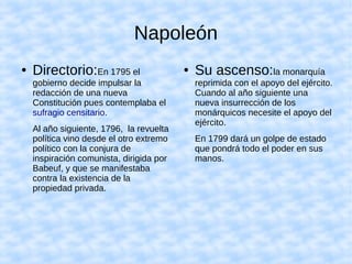 Napoleón
● Directorio:En 1795 el
gobierno decide impulsar la
redacción de una nueva
Constitución pues contemplaba el
sufragio censitario.
Al año siguiente, 1796, la revuelta
política vino desde el otro extremo
político con la conjura de
inspiración comunista, dirigida por
Babeuf, y que se manifestaba
contra la existencia de la
propiedad privada.
● Su ascenso:la monarquía
reprimida con el apoyo del ejército.
Cuando al año siguiente una
nueva insurrección de los
monárquicos necesite el apoyo del
ejército.
En 1799 dará un golpe de estado
que pondrá todo el poder en sus
manos.
 