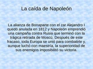 La caída de Napoleón
La alianza de Bonaparte con el zar Alejandro I
quedó anulada en 1812 y Napoleón emprendió
una campaña contra Rusia que terminó con la
trágica retirada de Moscú. Después de este
fracaso, toda Europa se unió para combatirle y,
aunque luchó con maestría, la superioridad de
sus enemigos imposibilitó su victoria.
 