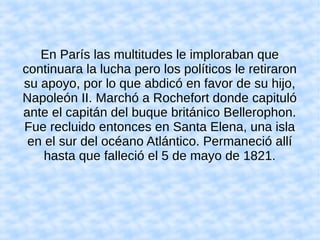 En París las multitudes le imploraban que
continuara la lucha pero los políticos le retiraron
su apoyo, por lo que abdicó en favor de su hijo,
Napoleón II. Marchó a Rochefort donde capituló
ante el capitán del buque británico Bellerophon.
Fue recluido entonces en Santa Elena, una isla
en el sur del océano Atlántico. Permaneció allí
hasta que falleció el 5 de mayo de 1821.
 