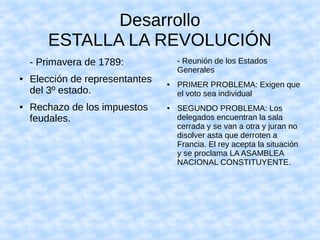 Desarrollo
ESTALLA LA REVOLUCIÓN
- Primavera de 1789:
● Elección de representantes
del 3º estado.
● Rechazo de los impuestos
feudales.
- Reunión de los Estados
Generales
● PRIMER PROBLEMA: Exigen que
el voto sea individual
● SEGUNDO PROBLEMA: Los
delegados encuentran la sala
cerrada y se van a otra y juran no
disolver asta que derroten a
Francia. El rey acepta la situación
y se proclama LA ASAMBLEA
NACIONAL CONSTITUYENTE.
 