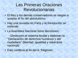 Las Primeras Oraciones
Revolucionarias
● El Rey y los demás conservadores se niegan a
aceptar el fin del absolutismo.
● Hay una revuelta en París y la Revolución se
extiende.
● La Asamblea Nacional toma decisiones:
-Destruyen el sistema feudal y elaboran la
“Declaración de derechos humanos y del
ciudadano” (libertad, igualdad y soberanía
nacional)
● Esto conlleva al fin del A. Régimen
 