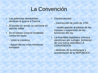 La Convención
● Las potencias absolutistas
declaran la guerra a Francia
● El pueblo en armas se convierte en
ejercito militar
● En el interior crece la hostilidad
contra los reyes
- Votos al monarca
- Apoyo del rey a los monarcas
europeos
● Consecuencias:
- Insurrección de junio de 1792:
- Asalto popular al palacio de las
tuyerias y suspensión de las
funciones del rey
● La Asamblea legislativa convoca
elecciones por sufragio: formación
de una nueva asamblea LA
CONVENCIÓN
- Abolición de la monarquía y
proclamación de la REPUBLICA
 