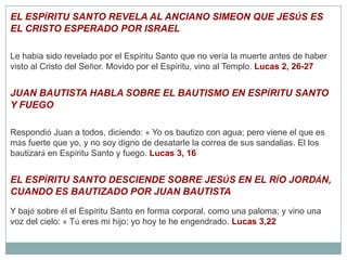 EL ESPÍRITU SANTO REVELA AL ANCIANO SIMEON QUE JESÚS ES EL CRISTO ESPERADO POR ISRAELLe había sido revelado por el Espíritu Santo que no vería la muerte antes de haber visto al Cristo del Señor. Movido por el Espíritu, vino al Templo. Lucas 2, 26-27JUAN BAUTISTA HABLA SOBRE EL BAUTISMO EN ESPÍRITU SANTO Y FUEGORespondió Juan a todos, diciendo: « Yo os bautizo con agua; pero viene el que es más fuerte que yo, y no soy digno de desatarle la correa de sus sandalias. El los bautizará en Espíritu Santo y fuego. Lucas 3, 16EL ESPÍRITU SANTO DESCIENDE SOBRE JESÚS EN EL RÍO JORDÁN, CUANDO ES BAUTIZADO POR JUAN BAUTISTAY bajó sobre él el Espíritu Santo en forma corporal, como una paloma; y vino una voz del cielo: « Tú eres mi hijo; yo hoy te he engendrado. Lucas 3,22
