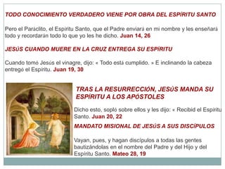 TODO CONOCIMIENTO VERDADERO VIENE POR OBRA DEL ESPÍRITU SANTOPero el Paráclito, el Espíritu Santo, que el Padre enviará en mi nombre y les enseñará todo y recordarán todo lo que yo les he dicho. Juan 14, 26JESÚS CUANDO MUERE EN LA CRUZ ENTREGA SU ESPÍRITUCuando tomó Jesús el vinagre, dijo: « Todo está cumplido. » E inclinando la cabeza entregó el Espíritu. Juan 19, 30TRAS LA RESURRECCIÓN, JESÚS MANDA SU ESPÍRITU A LOS APÓSTOLESDicho esto, sopló sobre ellos y les dijo: « Recibid el Espíritu Santo. Juan 20, 22MANDATO MISIONAL DE JESÚS A SUS DISCÍPULOSVayan, pues, y hagan discípulos a todas las gentes bautizándolas en el nombre del Padre y del Hijo y del Espíritu Santo. Mateo 28, 19