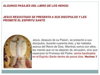 ALGUNOS PASAJES DEL LIBRO DE LOS HEHOS:JESÚS RESUCITADO SE PRESENTA A SUS DISCÍPULOS Y LES PROMETE EL ESPÍRITU SANTO Jesús, después de su Pasión, se presentó a sus discípulos, durante cuarenta días, y les hablaba acerca del Reino de Dios. Mientras comía con ellos, les mandó que no se alejaran de Jerusalén, sino que esperaran la Promesa del Padre: seréis bautizados en el Espíritu Santo dentro de pocos días. Hechos 1